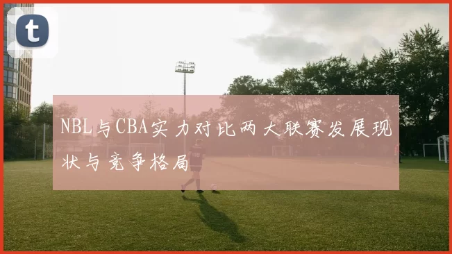 NBL与CBA实力对比两大联赛发展现状与竞争格局
