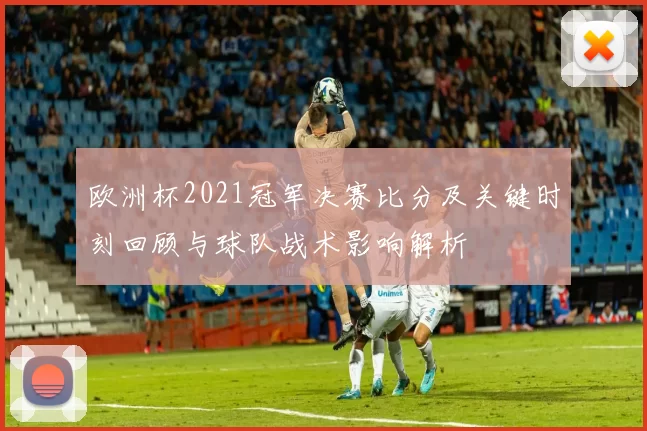 欧洲杯2021冠军决赛比分及关键时刻回顾与球队战术影响解析