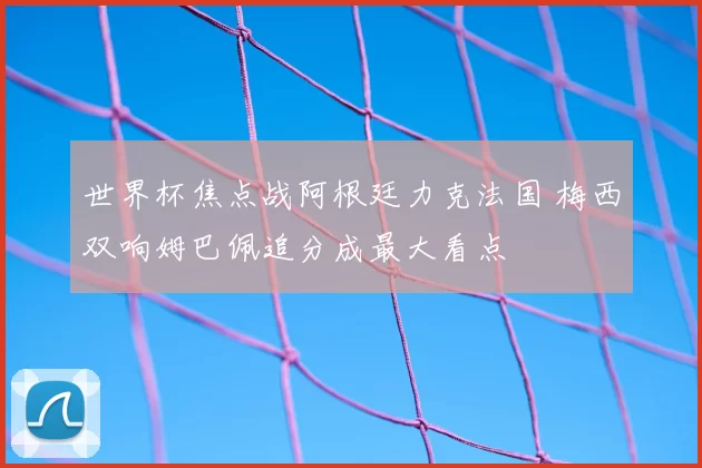 世界杯焦点战阿根廷力克法国 梅西双响姆巴佩追分成最大看点