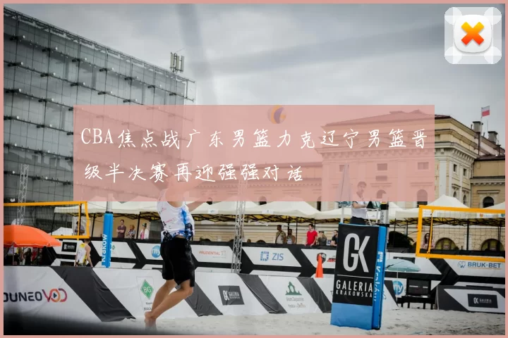 CBA焦点战广东男篮力克辽宁男篮晋级半决赛再迎强强对话