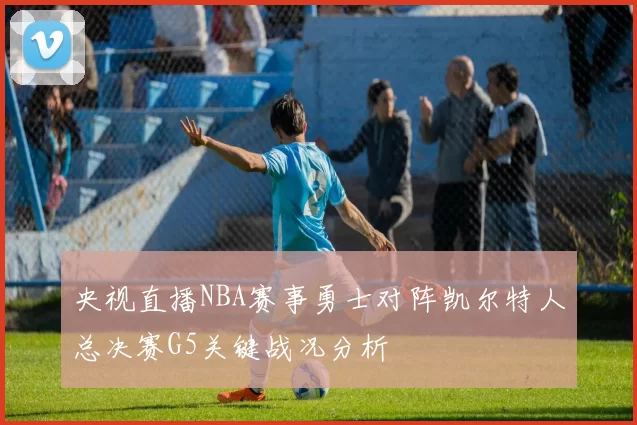 央视直播NBA赛事勇士对阵凯尔特人总决赛G5关键战况分析