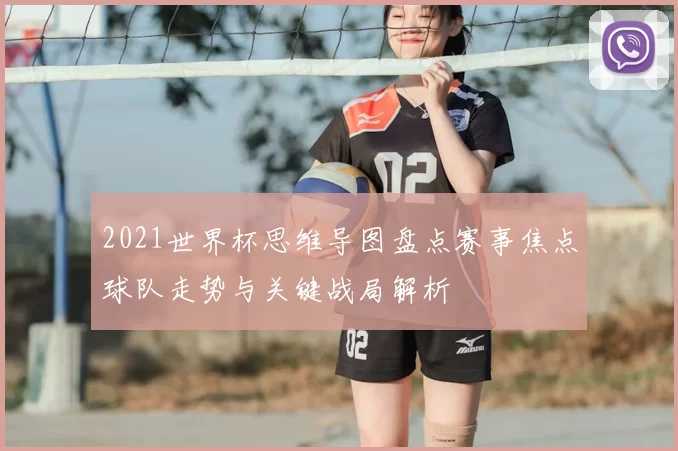 2021世界杯思维导图盘点赛事焦点球队走势与关键战局解析