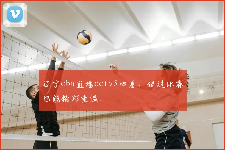 辽宁cba直播cctv5回看,错过比赛也能精彩重温!