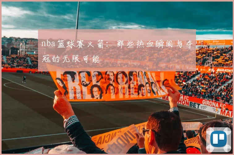 nba篮球赛火箭：那些热血瞬间与夺冠的无限可能