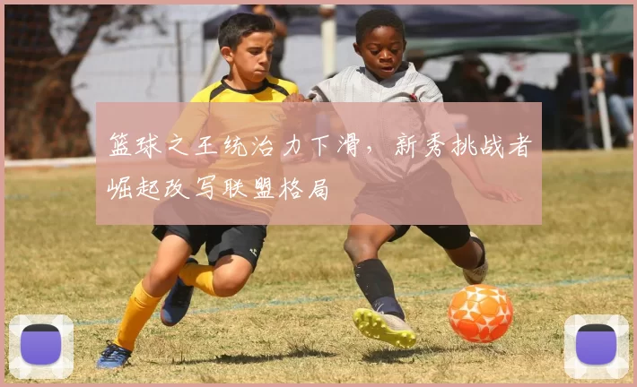 篮球之王统治力下滑，新秀挑战者崛起改写联盟格局