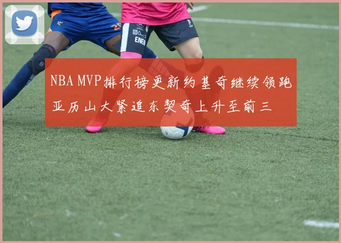 NBA MVP排行榜更新约基奇继续领跑亚历山大紧追东契奇上升至前三