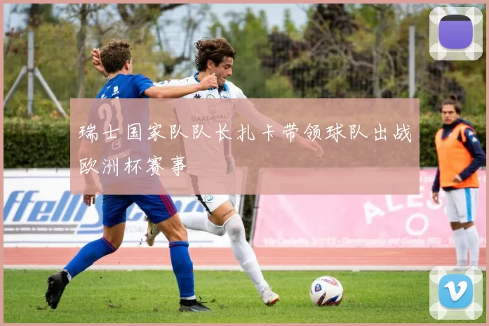 瑞士国家队队长扎卡带领球队出战欧洲杯赛事