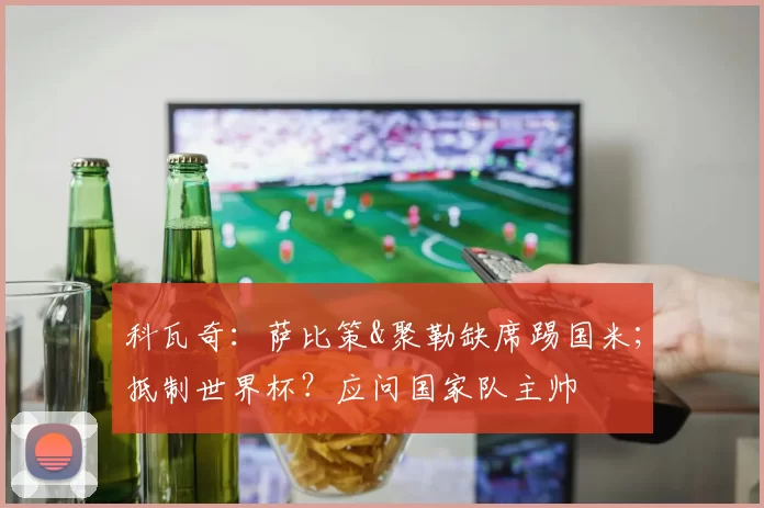 科瓦奇：萨比策&聚勒缺席踢国米；抵制世界杯？应问国家队主帅