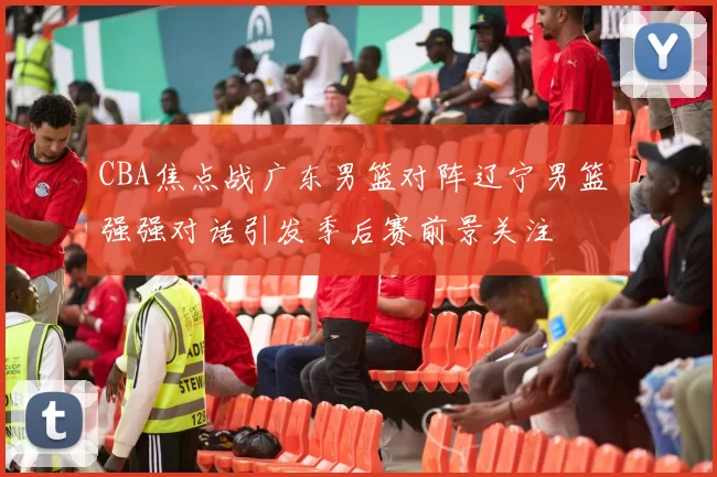 CBA焦点战广东男篮对阵辽宁男篮 强强对话引发季后赛前景关注
