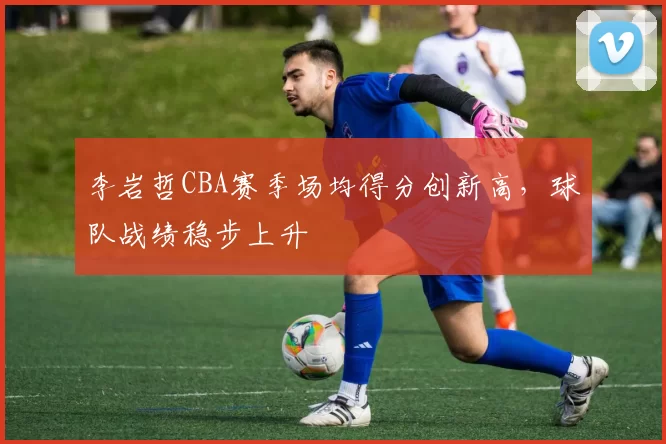 李岩哲CBA赛季场均得分创新高，球队战绩稳步上升