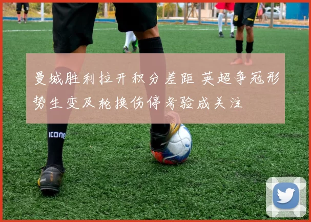 曼城胜利拉开积分差距 英超争冠形势生变及轮换伤停考验成关注