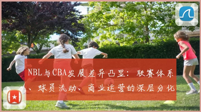 NBL与CBA发展差异凸显：联赛体系、球员流动、商业运营的深层分化