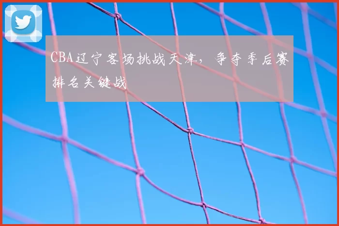 CBA辽宁客场挑战天津，争夺季后赛排名关键战