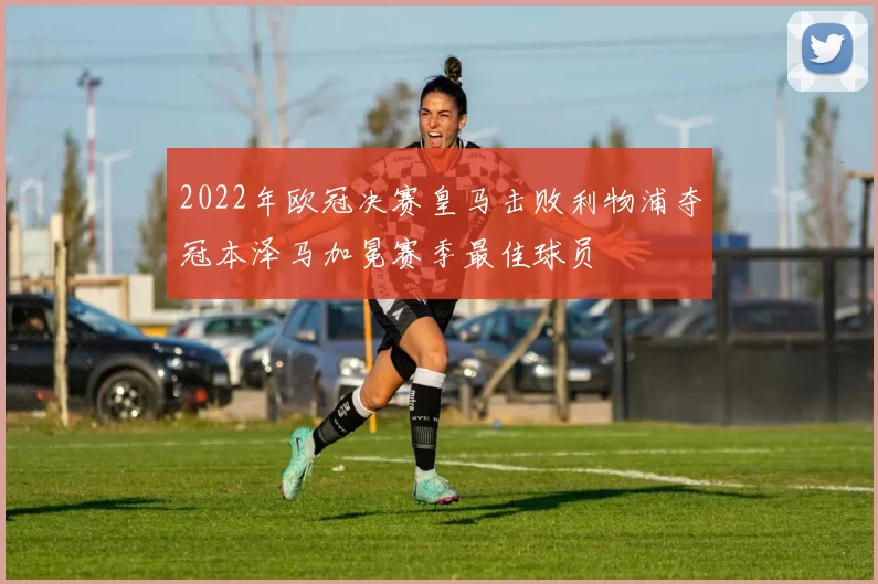 2022年欧冠决赛皇马击败利物浦夺冠本泽马加冕赛季最佳球员