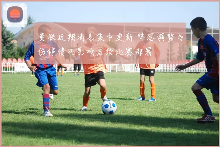 曼联近期消息集中更新 阵容调整与伤停情况影响后续比赛部署