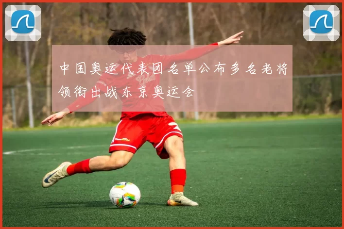 中国奥运代表团名单公布多名老将领衔出战东京奥运会