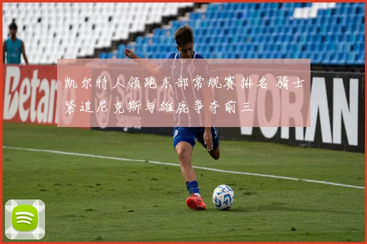 凯尔特人领跑东部常规赛排名 骑士紧追尼克斯与雄鹿争夺前三