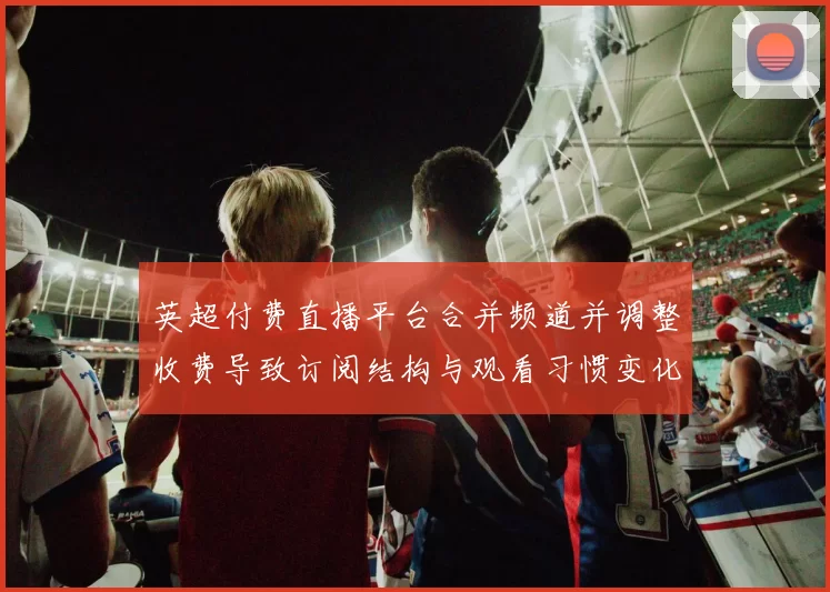 英超付费直播平台合并频道并调整收费导致订阅结构与观看习惯变化