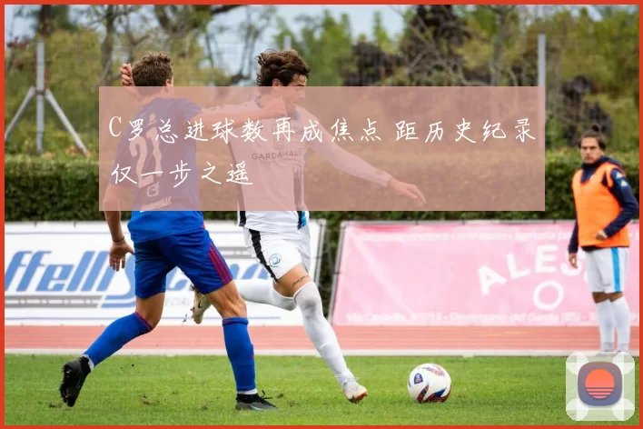 C罗总进球数再成焦点 距历史纪录仅一步之遥