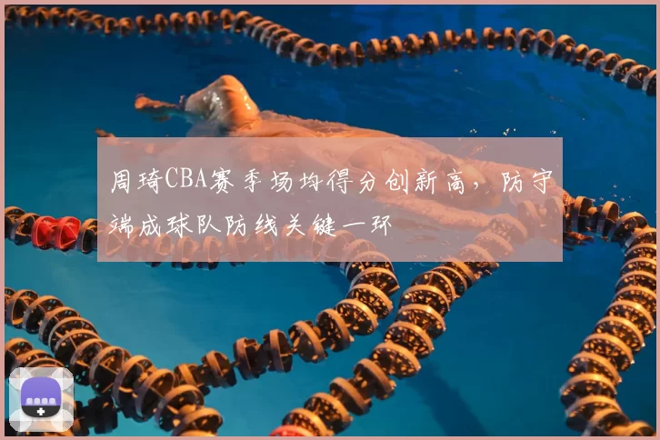 周琦CBA赛季场均得分创新高,防守端成球队防线关键一环