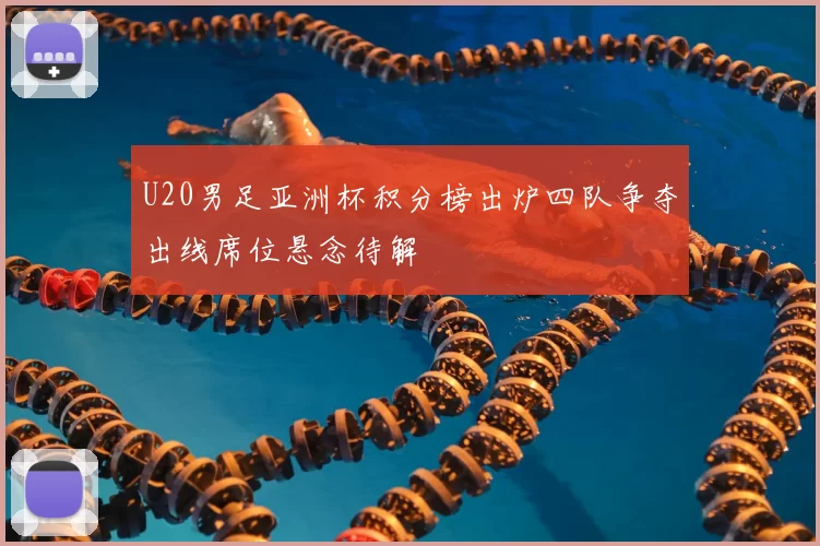 U20男足亚洲杯积分榜出炉四队争夺出线席位悬念待解