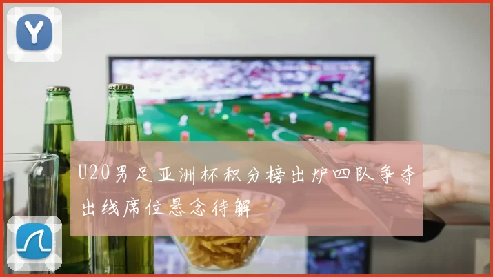 U20男足亚洲杯积分榜出炉四队争夺出线席位悬念待解
