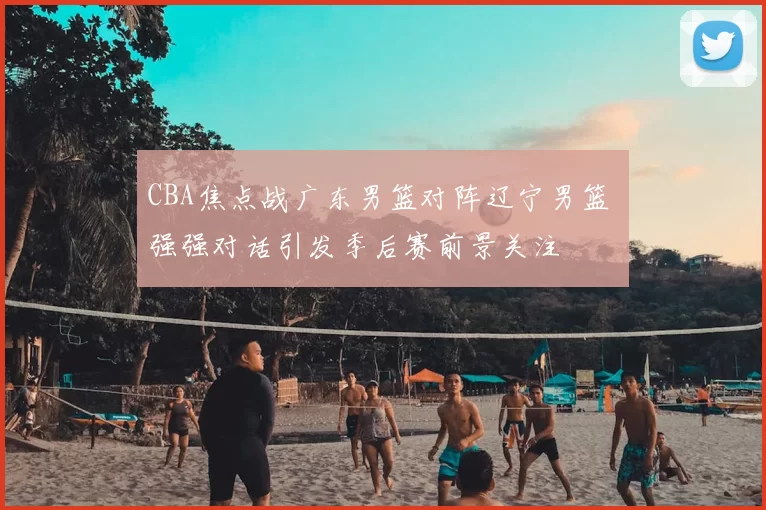 CBA焦点战广东男篮对阵辽宁男篮 强强对话引发季后赛前景关注