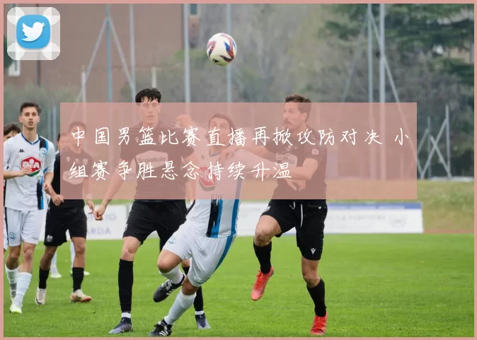 中国男篮比赛直播再掀攻防对决 小组赛争胜悬念持续升温
