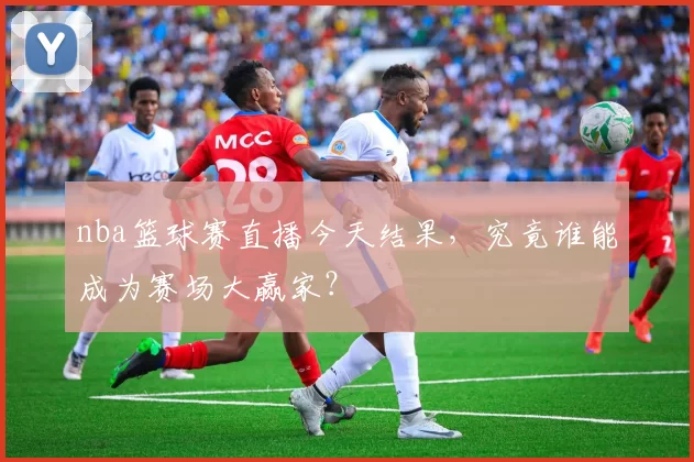 nba篮球赛直播今天结果，究竟谁能成为赛场大赢家？