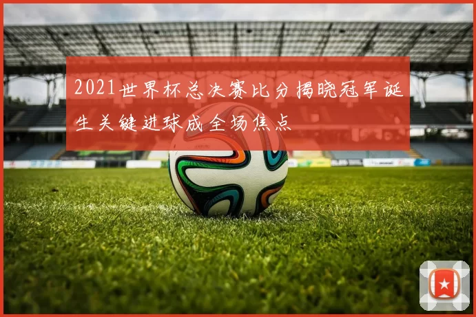 2021世界杯总决赛比分揭晓冠军诞生关键进球成全场焦点