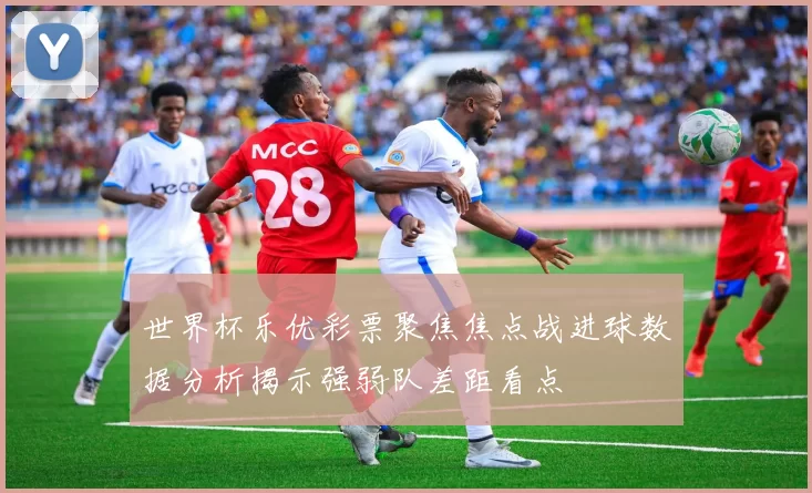 世界杯乐优彩票聚焦焦点战进球数据分析揭示强弱队差距看点