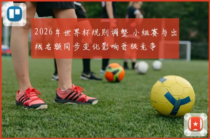 2026年世界杯规则调整 小组赛与出线名额同步变化影响晋级竞争