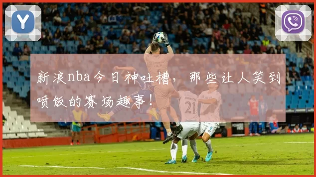 新浪nba今日神吐槽,那些让人笑到喷饭的赛场趣事!