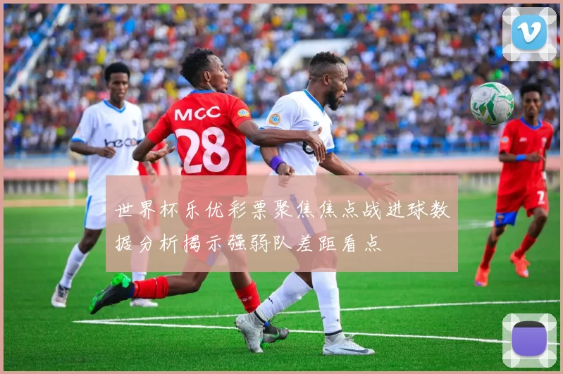 世界杯乐优彩票聚焦焦点战进球数据分析揭示强弱队差距看点