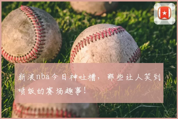 新浪nba今日神吐槽,那些让人笑到喷饭的赛场趣事!