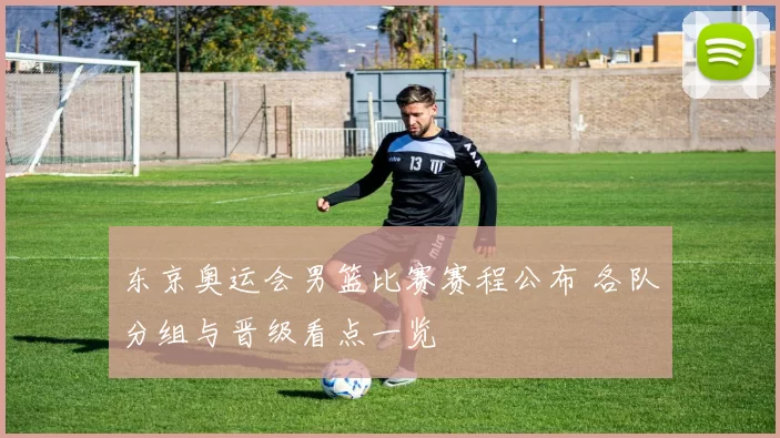 东京奥运会男篮比赛赛程公布 各队分组与晋级看点一览