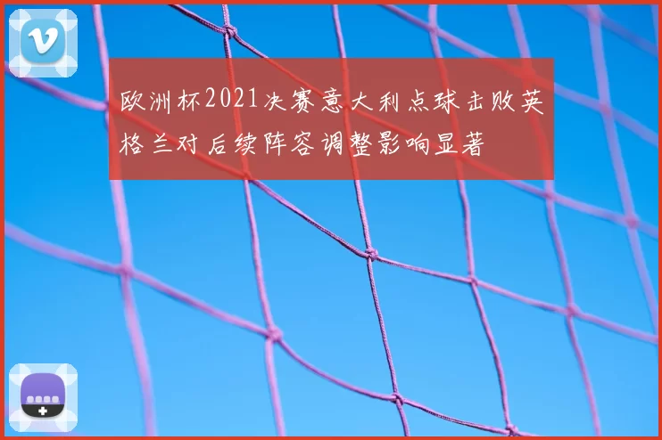 欧洲杯2021决赛意大利点球击败英格兰对后续阵容调整影响显著
