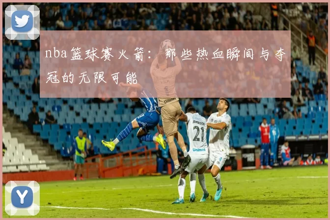 nba篮球赛火箭：那些热血瞬间与夺冠的无限可能