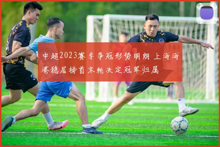 中超2023赛季争冠形势明朗 上海海港稳居榜首末轮决定冠军归属