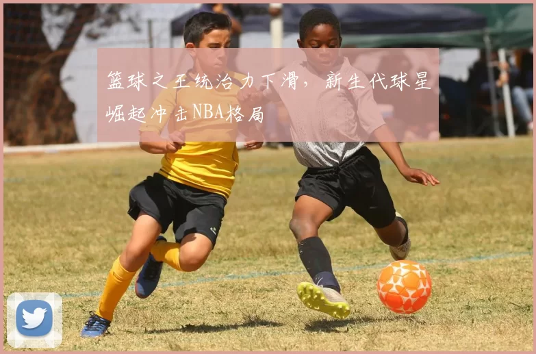 篮球之王统治力下滑，新生代球星崛起冲击NBA格局