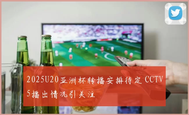2025U20亚洲杯转播安排待定 CCTV5播出情况引关注