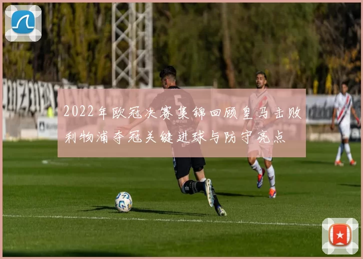 2022年欧冠决赛集锦回顾皇马击败利物浦夺冠关键进球与防守亮点