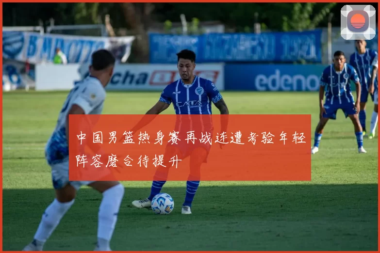 中国男篮热身赛再战连遭考验年轻阵容磨合待提升