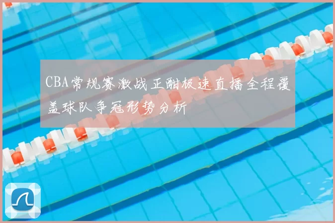 CBA常规赛激战正酣极速直播全程覆盖球队争冠形势分析