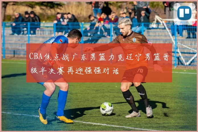 CBA焦点战广东男篮力克辽宁男篮晋级半决赛再迎强强对话