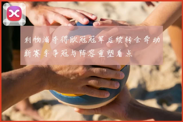 利物浦夺得欧冠冠军后续转会牵动新赛季争冠与阵容重塑看点