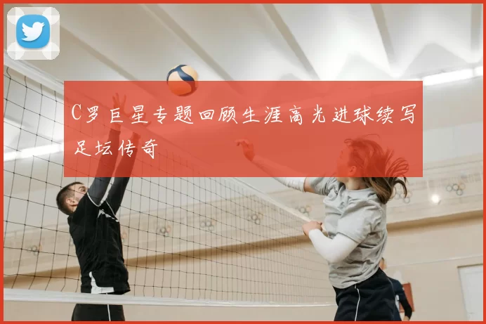 C罗巨星专题回顾生涯高光进球续写足坛传奇