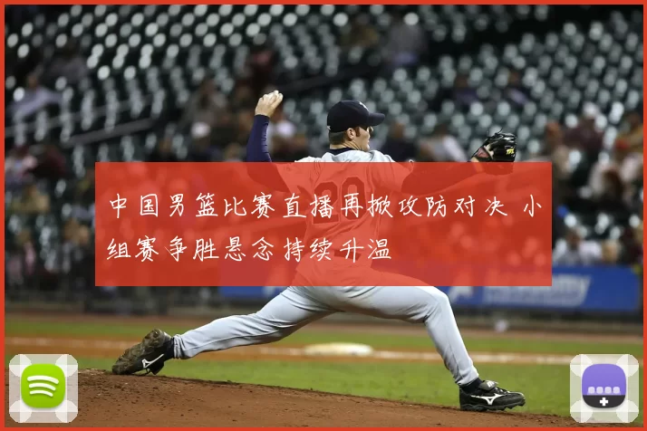 中国男篮比赛直播再掀攻防对决 小组赛争胜悬念持续升温