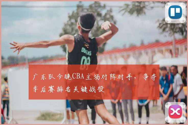 广东队今晚CBA主场对阵对手，争夺季后赛排名关键战役