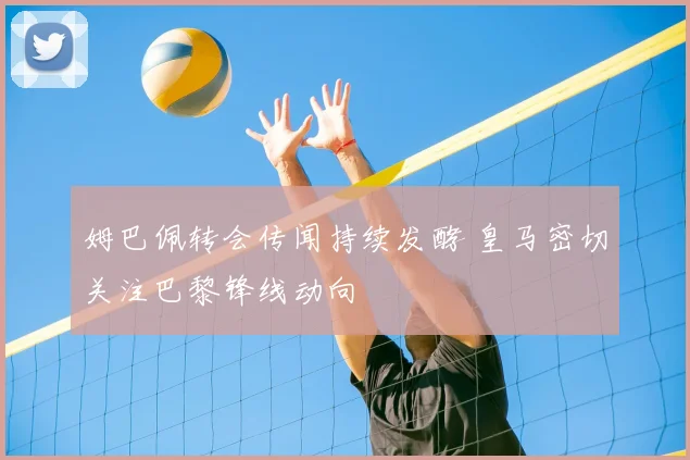 姆巴佩转会传闻持续发酵 皇马密切关注巴黎锋线动向